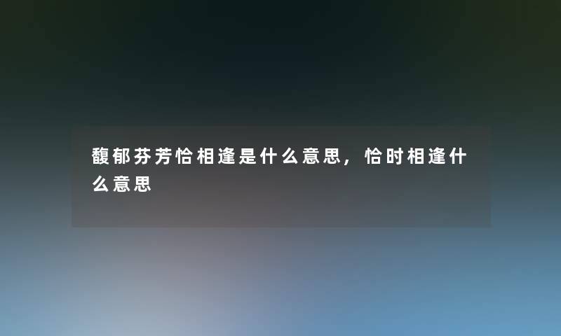 馥郁芬芳恰相逢是什么意思,恰时相逢什么意思 馥郁芬芳恰相逢是什么意思,恰时相逢什么意思