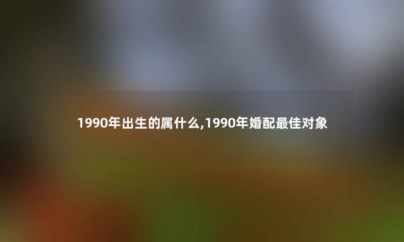 1990年出生的属什么,1990年婚配理想对象 1990年出生的属什么,1990年婚配理想对象