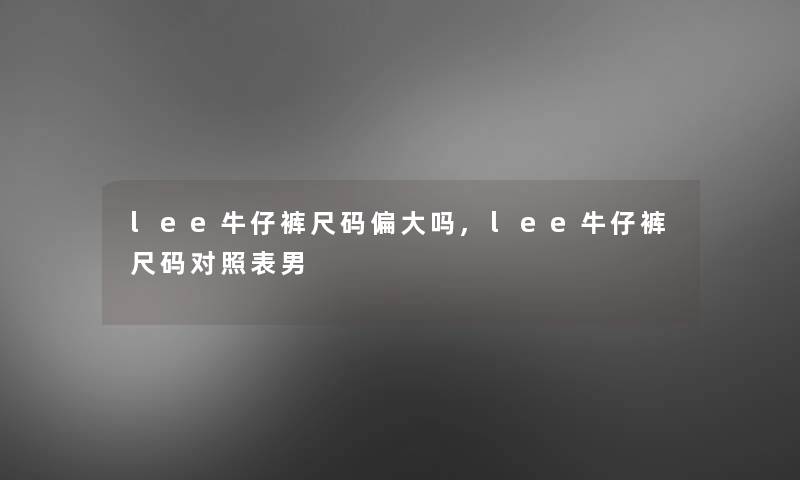lee牛仔裤尺码偏大吗,lee牛仔裤尺码对照表男 lee牛仔裤尺码偏大吗,lee牛仔裤尺码对照表男