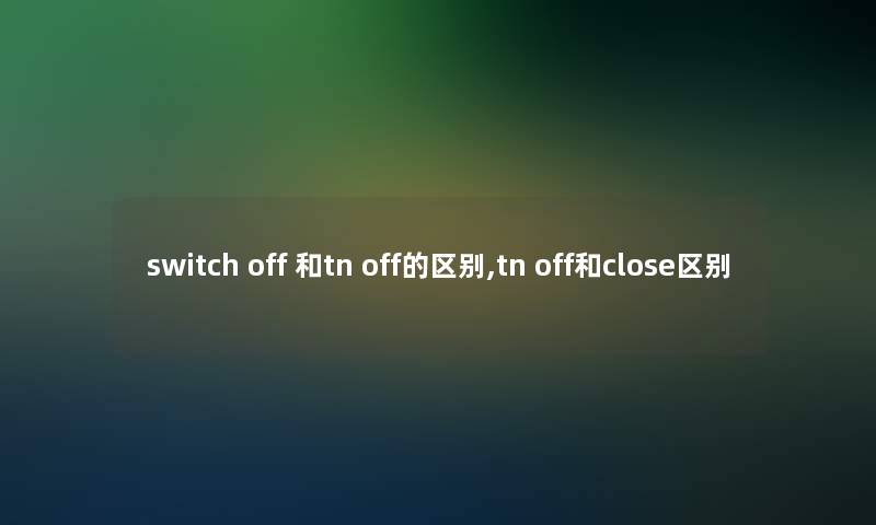 switch off 和tn off的区别,tn off和close区别 switch off 和tn off的区别,tn off和close区别