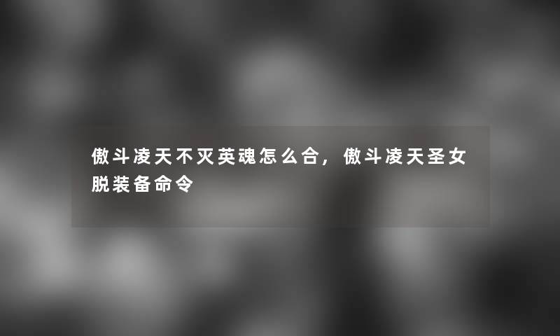 傲斗凌天不灭英魂怎么合,傲斗凌天圣女脱装备命令 傲斗凌天不灭英魂怎么合,傲斗凌天圣女脱装备命令