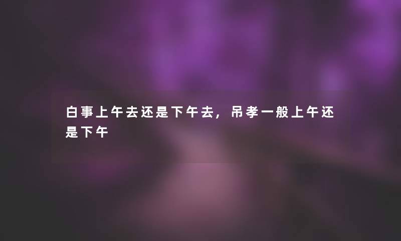 白事上午去还是下午去,吊孝一般上午还是下午 白事上午去还是下午去,吊孝一般上午还是下午