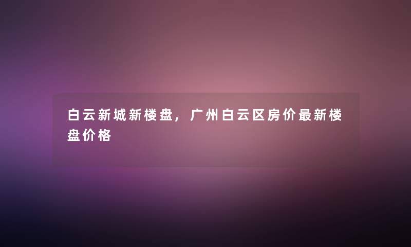 白云新城新楼盘,广州白云区房价新楼盘价格 白云新城新楼盘,广州白云区房价新楼盘价格