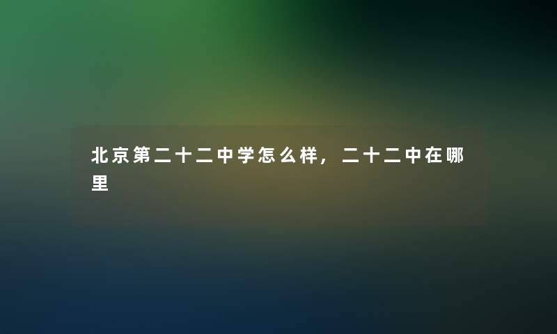 北京第二十二中学怎么样,二十二中在哪里 北京第二十二中学怎么样,二十二中在哪里