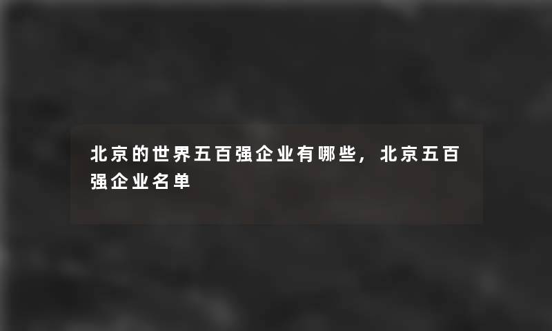 北京的世界五百强企业有哪些,北京五百强企业名单 北京的世界五百强企业有哪些,北京五百强企业名单