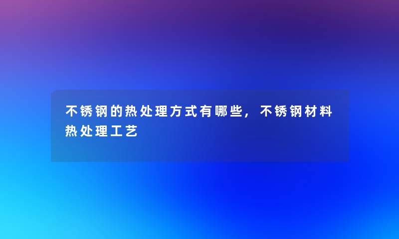 不锈钢的热处理方式有哪些,不锈钢材料热处理工艺