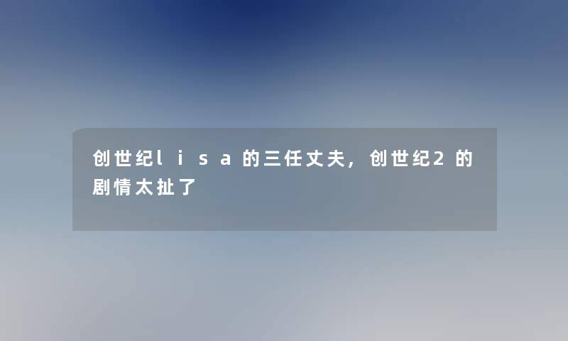 创世纪lisa的三任丈夫,创世纪2的剧情太扯了 创世纪lisa的三任丈夫,创世纪2的剧情太扯了
