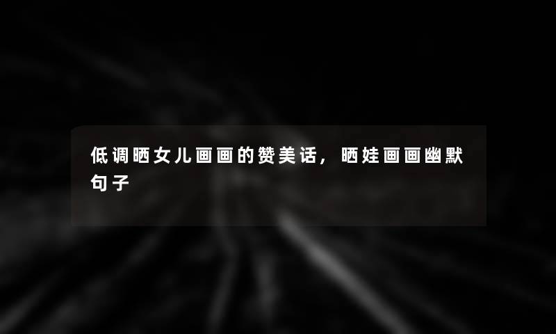 低调晒女儿画画的赞美话,晒娃画画幽默句子 低调晒女儿画画的赞美话,晒娃画画幽默句子