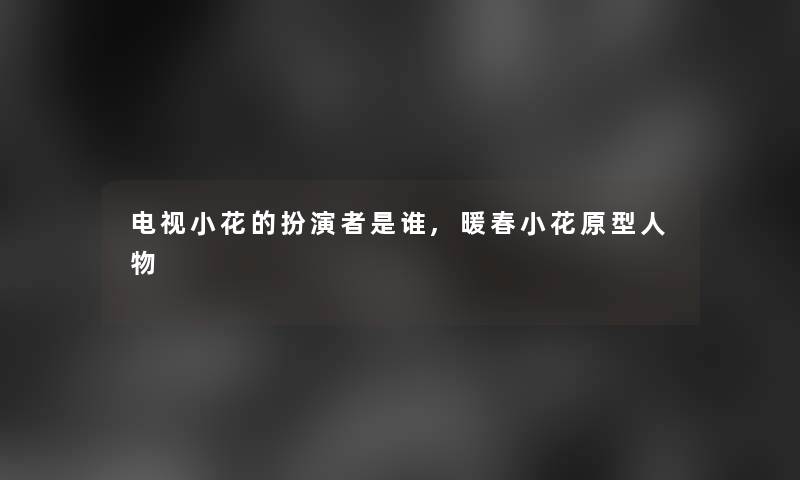 电视小花的扮演者是谁,暖春小花原型人物 电视小花的扮演者是谁,暖春小花原型人物