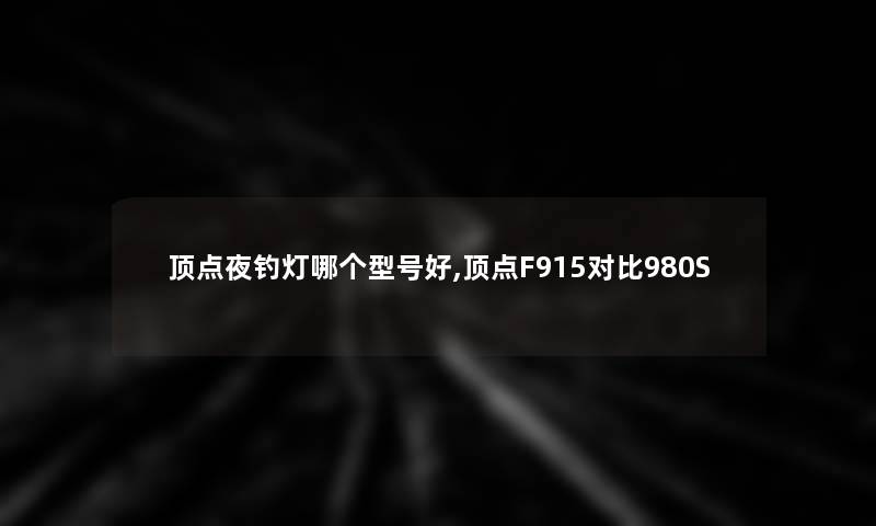 顶点夜钓灯哪个型号好,顶点F915对比980S 顶点夜钓灯哪个型号好,顶点F915对比980S