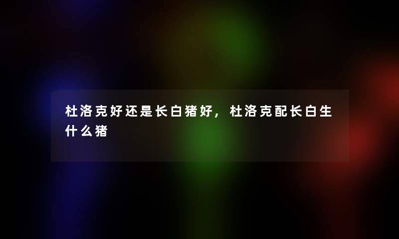 杜洛克好还是长白猪好,杜洛克配长白生什么猪 杜洛克好还是长白猪好,杜洛克配长白生什么猪