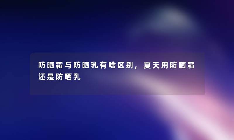 防晒霜与防晒乳有啥区别,夏天用防晒霜还是防晒乳 防晒霜与防晒乳有啥区别,夏天用防晒霜还是防晒乳