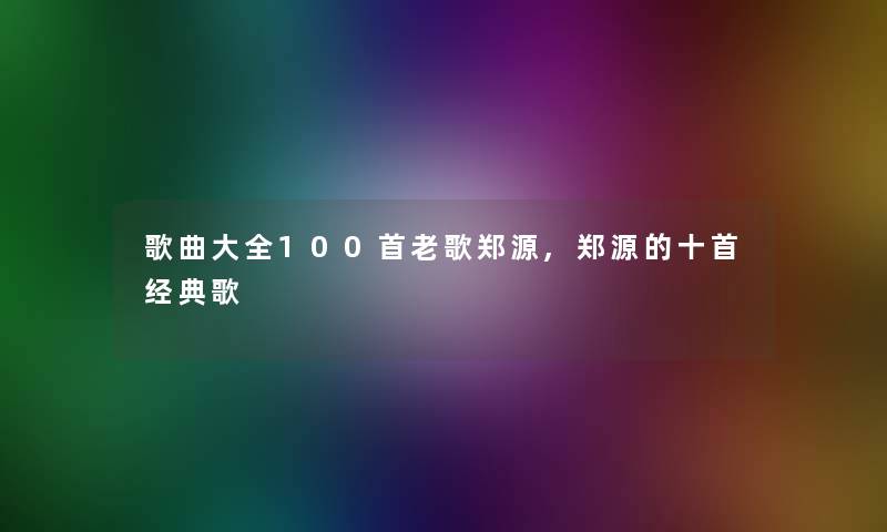 歌曲大全几首老歌郑源,郑源的十首经典歌 歌曲大全几首老歌郑源,郑源的十首经典歌