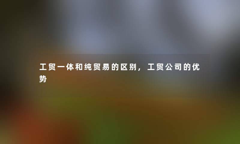 工贸一体和纯贸易的区别,工贸公司的优势 工贸一体和纯贸易的区别,工贸公司的优势