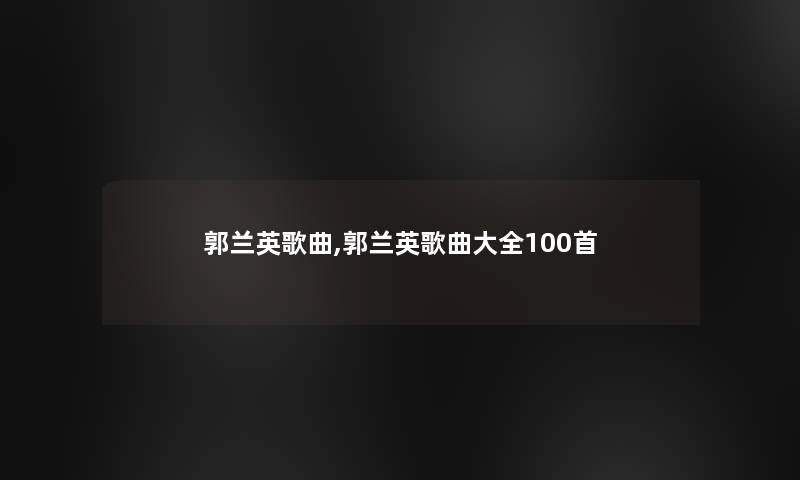 郭兰英歌曲,郭兰英歌曲大全几首 郭兰英歌曲,郭兰英歌曲大全几首