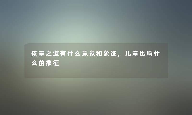 孩童之道有什么意象和象征,儿童比喻什么的象征 孩童之道有什么意象和象征,儿童比喻什么的象征