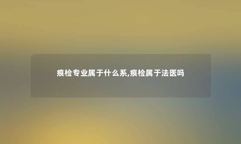 痕检专业属于什么系,痕检属于法医吗 痕检专业属于什么系,痕检属于法医吗
