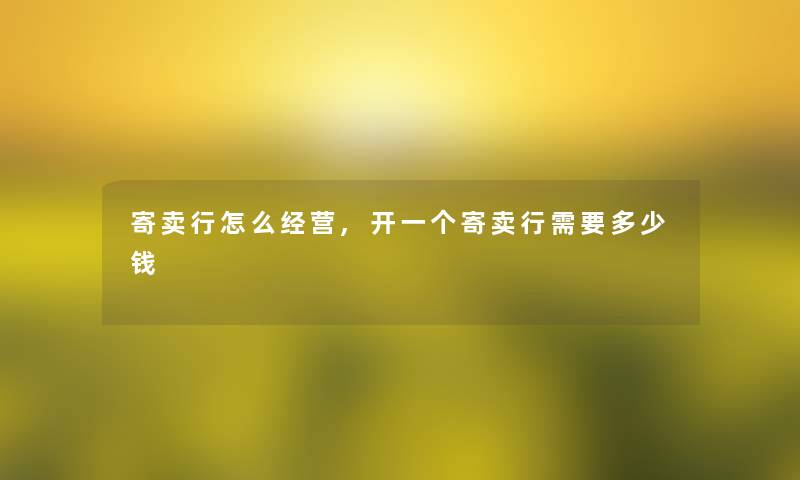 寄卖行怎么经营,开一个寄卖行需要多少钱 寄卖行怎么经营,开一个寄卖行需要多少钱