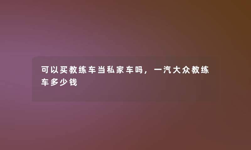 可以买教练车当私家车吗,一汽大众教练车多少钱 可以买教练车当私家车吗,一汽大众教练车多少钱