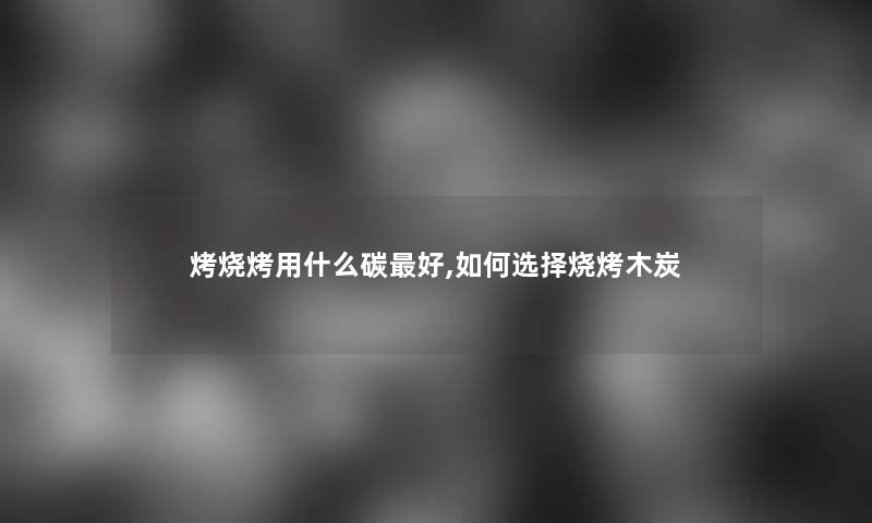 烤烧烤用什么碳好,如何选择烧烤木炭 烤烧烤用什么碳好,如何选择烧烤木炭