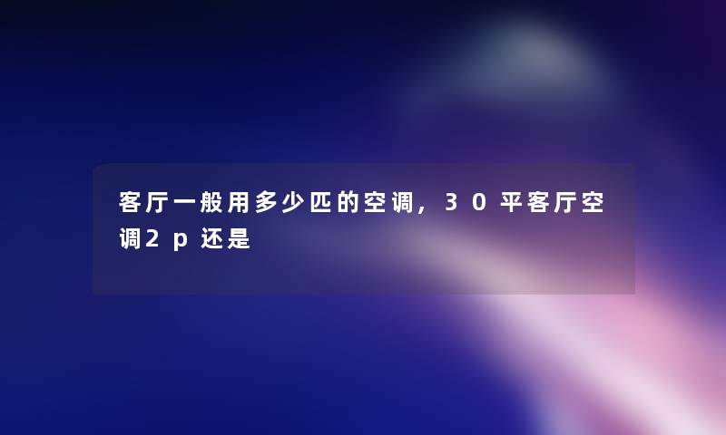 客厅一般用多少匹的空调,30平客厅空调2p还是 客厅一般用多少匹的空调,30平客厅空调2p还是