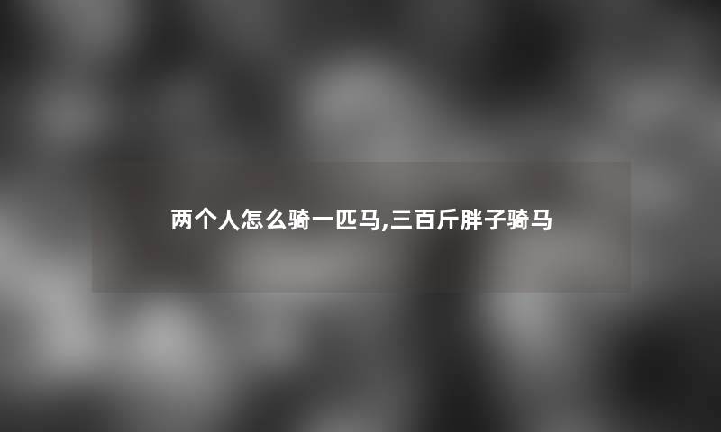 两个人怎么骑一匹马,三百斤胖子骑马 两个人怎么骑一匹马,三百斤胖子骑马