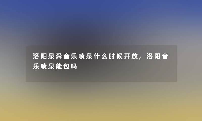 洛阳泉舜音乐喷泉什么时候开放,洛阳音乐喷泉能包吗 洛阳泉舜音乐喷泉什么时候开放,洛阳音乐喷泉能包吗