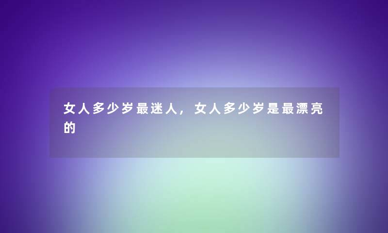 女人多少岁迷人,女人多少岁是漂亮的 女人多少岁迷人,女人多少岁是漂亮的
