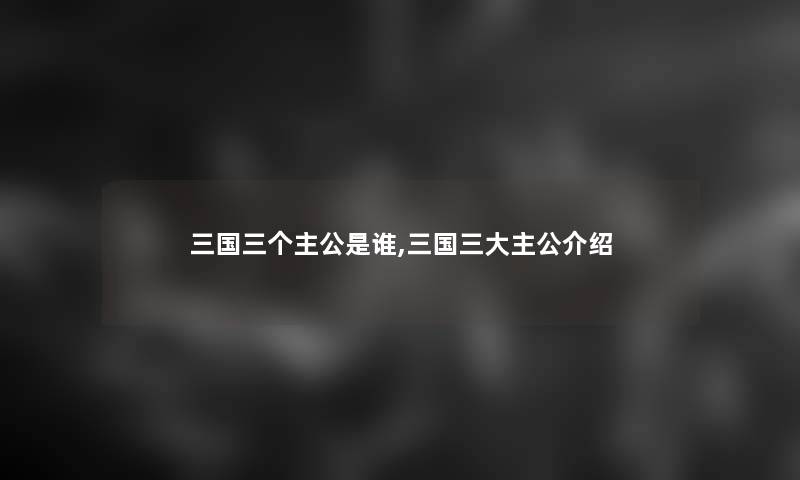三国三个主公是谁,三国三大主公介绍 三国三个主公是谁,三国三大主公介绍