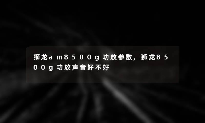 狮龙am8500g功放参数,狮龙8500g功放声音好不好