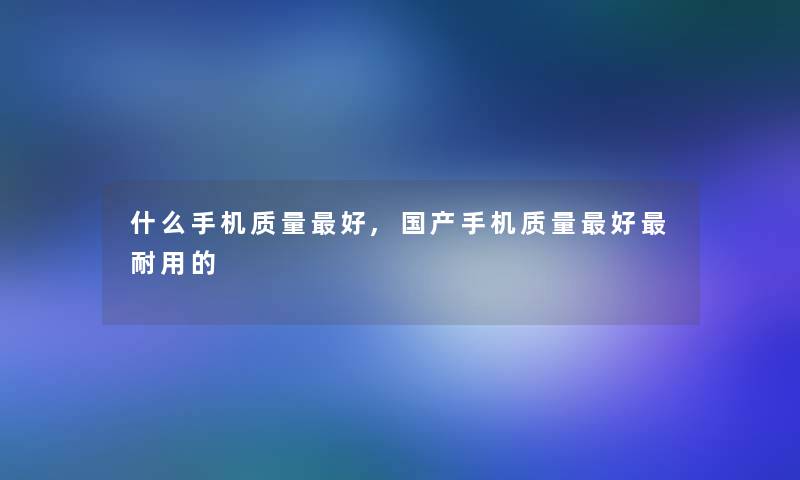 什么手机质量好,国产手机质量好耐用的 什么手机质量好,国产手机质量好耐用的
