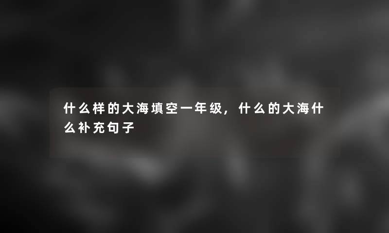 什么样的大海填空一年级,什么的大海什么补充句子 什么样的大海填空一年级,什么的大海什么补充句子
