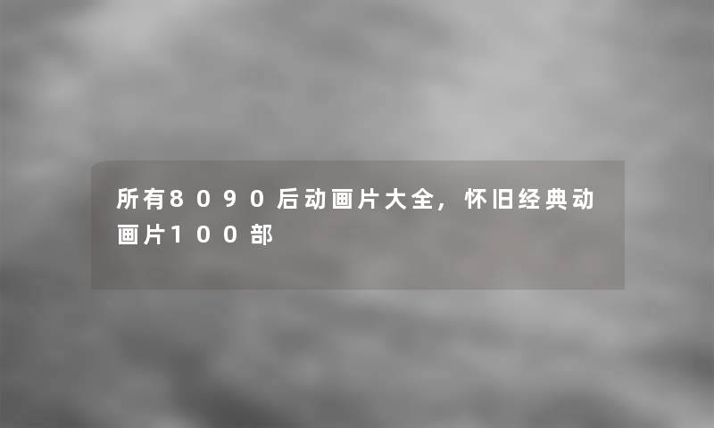 所有8090后动画片大全,怀旧经典动画片几部 所有8090后动画片大全,怀旧经典动画片几部