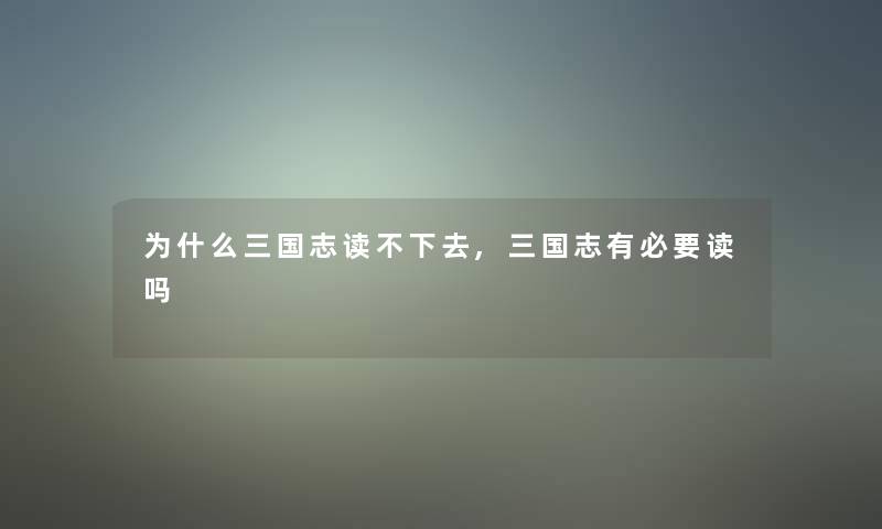 为什么三国志读不下去,三国志有必要读吗 为什么三国志读不下去,三国志有必要读吗