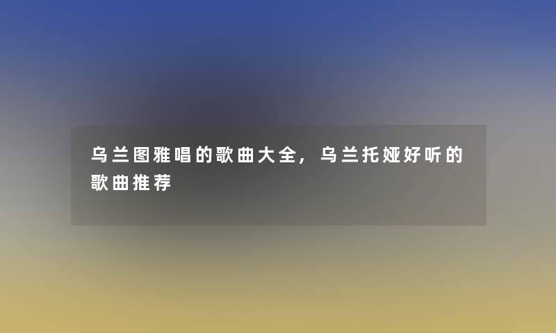 乌兰图雅唱的歌曲大全,乌兰托娅好听的歌曲推荐 乌兰图雅唱的歌曲大全,乌兰托娅好听的歌曲推荐