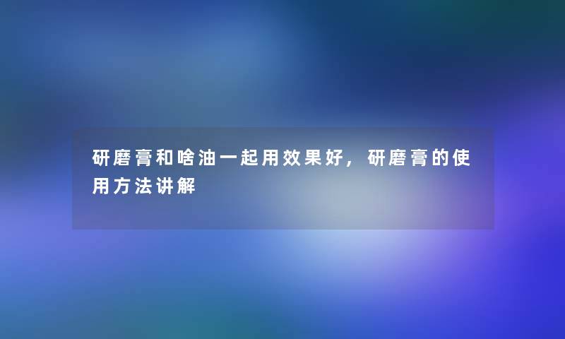 研磨膏和啥油一起用效果好,研磨膏的使用方法讲解 研磨膏和啥油一起用效果好,研磨膏的使用方法讲解