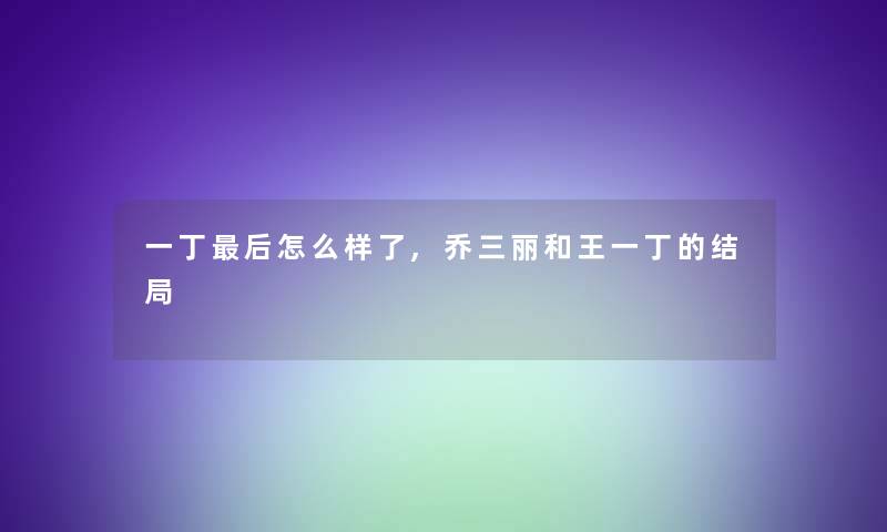一丁这里要说怎么样了,乔三丽和王一丁的结局 一丁这里要说怎么样了,乔三丽和王一丁的结局