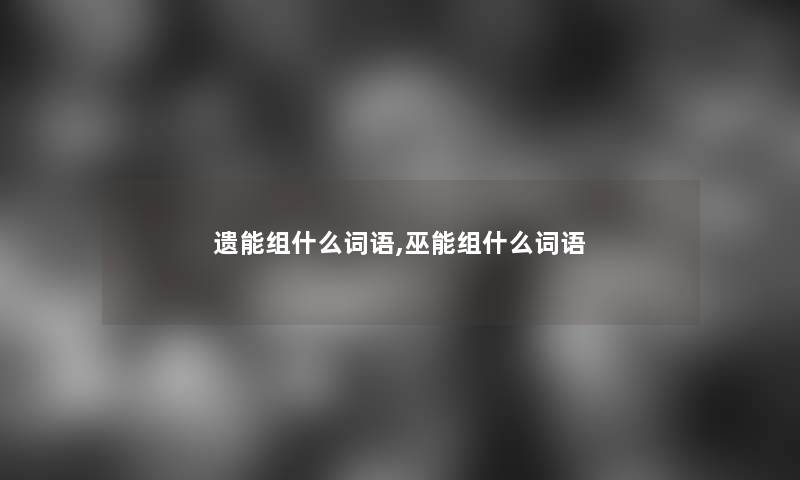 遗能组什么词语,巫能组什么词语 遗能组什么词语,巫能组什么词语