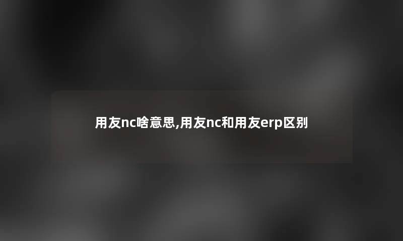 用友nc啥意思,用友nc和用友erp区别 用友nc啥意思,用友nc和用友erp区别