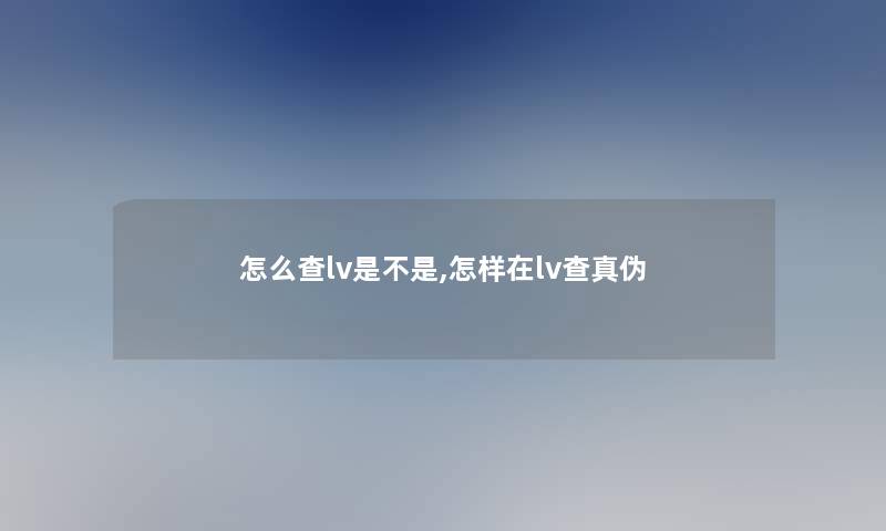 怎么查lv是不是,怎样在lv查真伪 怎么查lv是不是,怎样在lv查真伪