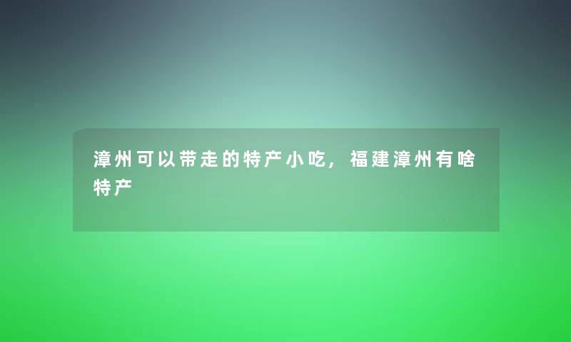漳州可以带走的特产小吃,福建漳州有啥特产 漳州可以带走的特产小吃,福建漳州有啥特产