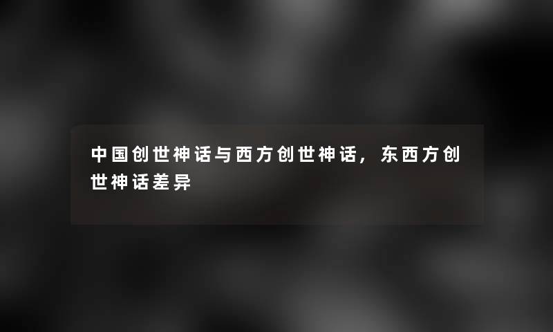 中国创世神话与西方创世神话,东西方创世神话差异 中国创世神话与西方创世神话,东西方创世神话差异