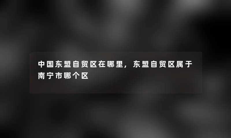 中国东盟自贸区在哪里,东盟自贸区属于南宁市哪个区 中国东盟自贸区在哪里,东盟自贸区属于南宁市哪个区