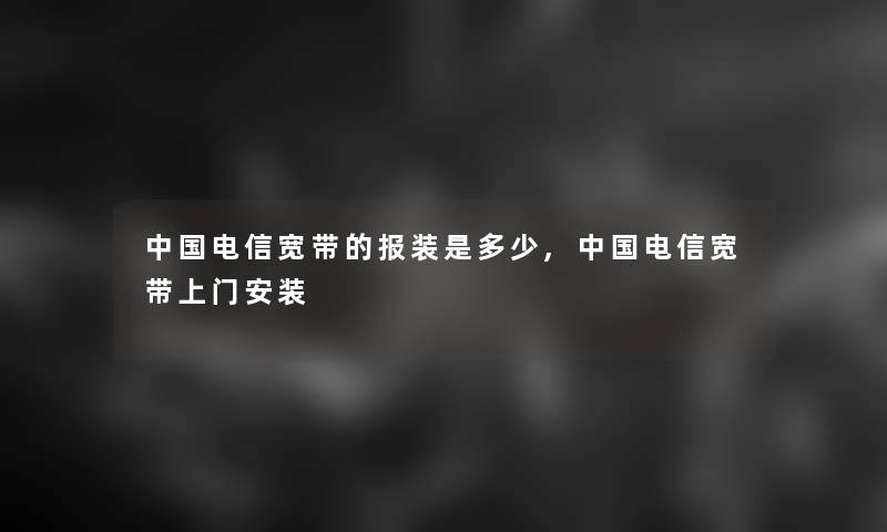 中国电信宽带的报装是多少,中国电信宽带上门安装