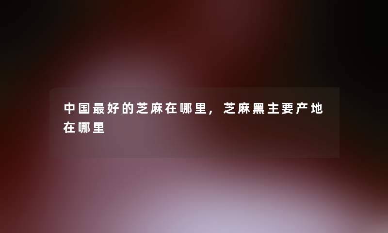 中国好的芝麻在哪里,芝麻黑主要产地在哪里 中国好的芝麻在哪里,芝麻黑主要产地在哪里