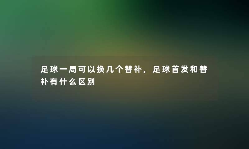 足球一局可以换几个替补,足球首发和替补有什么区别 足球一局可以换几个替补,足球首发和替补有什么区别