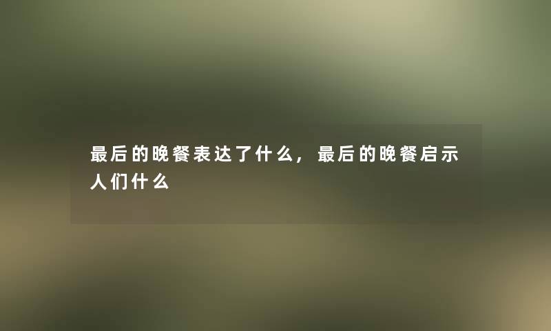 这里要说的晚餐表达了什么,这里要说的晚餐启示人们什么 这里要说的晚餐表达了什么,这里要说的晚餐启示人们什么