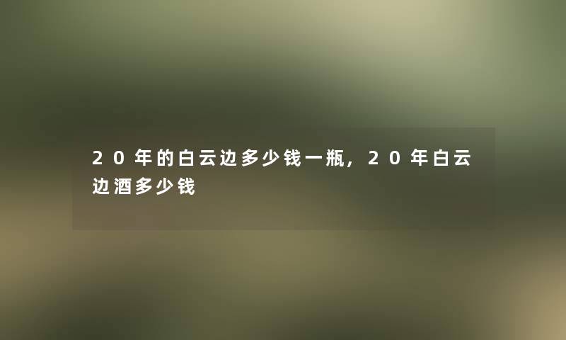 20年的白云边多少钱一瓶,20年白云边酒多少钱 20年的白云边多少钱一瓶,20年白云边酒多少钱