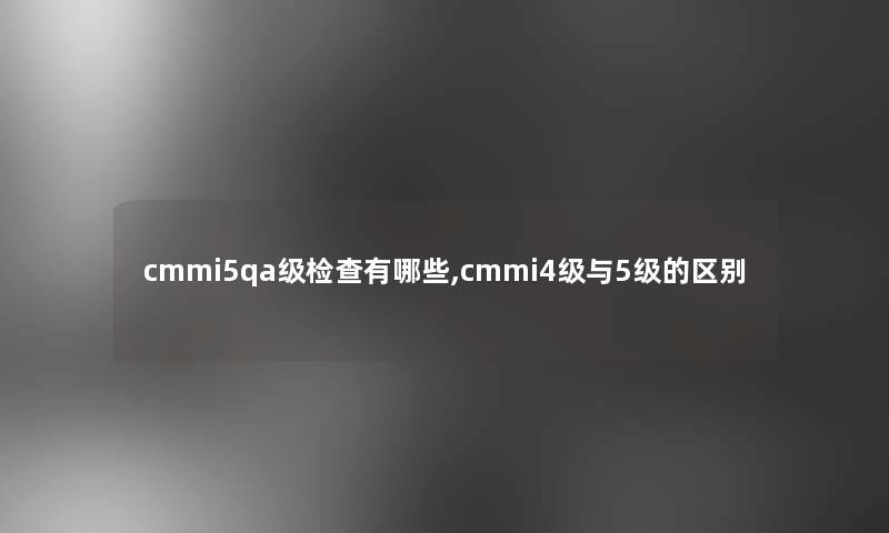 cmmi5qa级检查有哪些,cmmi4级与5级的区别 cmmi5qa级检查有哪些,cmmi4级与5级的区别