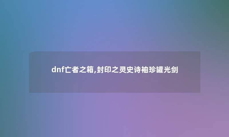 dnf亡者之箱,封印之灵史诗袖珍罐光剑